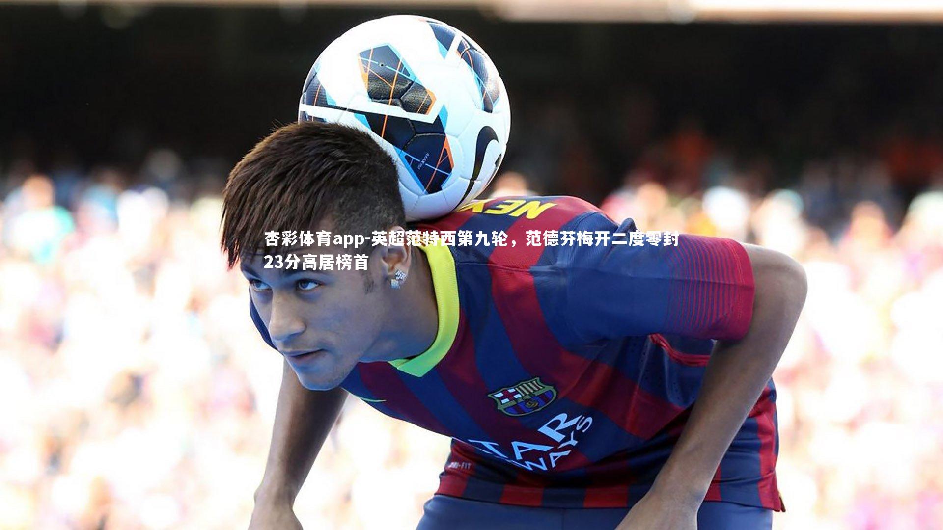 杏彩体育app-英超范特西第九轮，范德芬梅开二度零封23分高居榜首